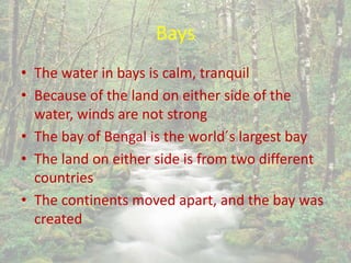 Bays
• The water in bays is calm, tranquil
• Because of the land on either side of the
water, winds are not strong
• The bay of Bengal is the world´s largest bay
• The land on either side is from two different
countries
• The continents moved apart, and the bay was
created
 