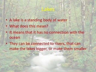Lakes
• A lake is a standing body of water
• What does this mean?
• It means that it has no connection with the
ocean
• They can be connected to rivers, that can
make the lakes bigger, or make them smaller
 