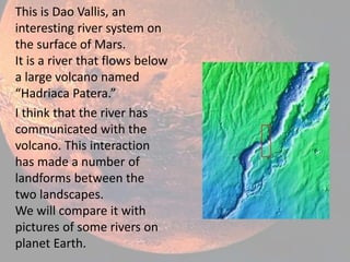 This is Dao Vallis, an
interesting river system on
the surface of Mars.
It is a river that flows below
a large volcano named
“Hadriaca Patera.”
I think that the river has
communicated with the
volcano. This interaction
has made a number of
landforms between the
two landscapes.
We will compare it with
pictures of some rivers on
planet Earth.
 