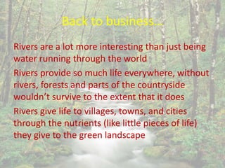 Back to business…
Rivers are a lot more interesting than just being
water running through the world
Rivers provide so much life everywhere, without
rivers, forests and parts of the countryside
wouldn’t survive to the extent that it does
Rivers give life to villages, towns, and cities
through the nutrients (like little pieces of life)
they give to the green landscape
 