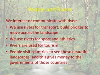 People and Rivers
We interact or communicate with rivers
• We use rivers for transport, build bridges to
move across the landscape
• We use rivers for sport and athletics
• Rivers are used for tourism
• People visit countries to see these beautiful
landscapes, and this gives money to the
governments of those countries
 