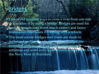 Bridges
 One of the simplest ways to cross a river from one side
  to the other is by using a bridge. Bridges are used for
  getting people over rivers much easier t and faster
  mobilation than boats if crossing with a vehicle.
 The most recent bridges over rivers are made to
  withstand serious floods, some other bridges are
  extended with towers which carry transmission
  antennas and some even have restourants on them like
  the Novy Most in Bratislava.
 