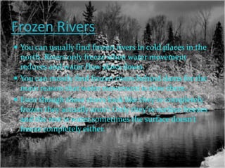 Frozen Rivers
 You can usually find frozen rivers in cold places in the
  north. Rivers only freeze when water movement
  reduces and water flow slows down.
 You can mostly find frozen rivers behind dams for the
  main reason that water movement is slow there.
 Even though these rivers look like they’re completely
  frozen they actually aren’t.Only they’re surface freezes
  and the rest is water,sometimes the surface doesn’t
  freeze completely either.
 