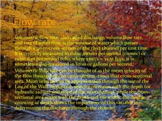 Flow rate
Volumetric flow rate, also called discharge, volume flow rate,
and rate of water flow, is the volume of water which passes
through a given cross-section of the river channel per unit time.
It is typically measured in cubic meters per second (cumec) or
cubic feet per second (cfs), where 1 m3/s = 35.51 ft3/s; it is
sometimes also measured in litres or gallons per second.
Volumetric flow rate can be thought of as the mean velocity of
the flow through a given cross-section, times that cross-sectional
area. Mean velocity can be approximated through the use of the
Law of the Wall. In general, velocity increases with the depth (or
hydraulic radius) and slope of the river channel, while the cross-
sectional area scales with the depth and the width: the double-
counting of depth shows the importance of this variable in
determining the discharge through the channel.
 
