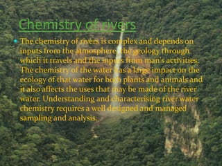 Chemistry of rivers
 The chemistry of rivers is complex and depends on
 inputs from the atmosphere, the geology through
 which it travels and the inputs from man's activities.
 The chemistry of the water has a large impact on the
 ecology of that water for both plants and animals and
 it also affects the uses that may be made of the river
 water. Understanding and characterising river water
 chemistry requires a well designed and managed
 sampling and analysis.
 