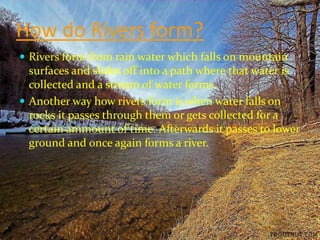 How do Rivers form?
 Rivers form from rain water which falls on mountain
  surfaces and slides off into a path where that water is
  collected and a stream of water forms.
 Another way how rivers form is when water falls on
  rocks it passes through them or gets collected for a
  certain ammount of time. Afterwards it passes to lower
  ground and once again forms a river.
 