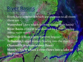 River Basins
Rivers have structures which are common to all rivers
these are –
Watershed (Area which forms the edge river basin)
River Basin (Area of land drained by a river flowing
into a main river)
Source (It is from where the river begins)
Tributary(A small stream flowing into the river)
Channel(It is where a river flows)
Mouth(This is where a river flows into a lake or
the sea)
 