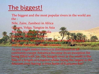 The biggest!
 The biggest and the most popular rivers in the world are
 the -
 Nile, Zaire, Zambezi in Africa
 Ganges, Volga, Yangtze in Asia
 Murray-Darling in Australia
 Danube, Rhine in Europe
 St.Laurence, Mississipi, Colorado in North America
 and the Amazon in South America.
 As you might notice rivers a re distributed on all
 continents except Antartica because its an exception for
 being filled with ice. The longest river in the world is the
 Nile of a length of 6,690km whilst being the largest is the
 Amazon river having a river basin of 6,915,000 km²
 