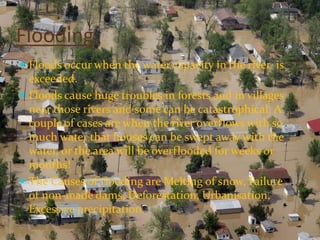 Flooding
 Floods occur when the water capacity in the river is
  exceeded.
 Floods cause huge troubles in forests and in villages
  near those rivers and some can be catastrophical. A
  couple of cases are when the river overflows with so
  much water that houses can be swept away with the
  water, or the area will be overflooded for weeks or
  months!
 The Causes of flooding are Melting of snow, Failure
  of non-made dams, Deforestation, Urbanisation,
  Excessive precipitation.
 