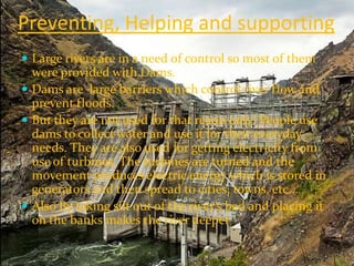 Preventing, Helping and supporting
 Large rivers are in a need of control so most of them
  were provided with Dams.
 Dams are large barriers which control river flow and
  prevent floods.
 But they are not used for that reaon only! People use
  dams to collect water and use it for their everyday
  needs. They are also used for getting electricity from
  use of turbines. The turbines are turned and the
  movement produces electric energy which is stored in
  generators and then spread to cities, towns, etc...
 Also By taking silt out of the river’s bed and placing it
  on the banks makes the river deeper
 