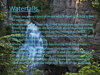Waterfalls.
 There are many types of rivers which have different types
  of structures.
 Most rivers start forming in the mountains and continue
  slowly to descend to sea level while some descend to only
  a few meters and then end up becoming a waterfall.
 A waterfall is when the water in a river reaches a cliff and
  falls rapidly downwards.
 These waterfalls are both fascinating and dangerous.
  They are fascinating because they usually form a
  beautiful rainbow right next to it and the water falling
  shines at the drop. But they are mostly dangerous for the
  main reason that people riding canoes or swimming in
  that river can go to the edge and fall off of the waterfall!
 