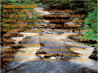 Subterranean Rivers
Most but not all rivers flow on the surface.
Subterranean rivers flow underground in caves or
caverns. Such rivers are frequently found in regions
with limestone geologic formations. Subglacial
streams are the braided rivers that flow at the beds of
glaciers and ice sheets, permitting meltwater to be
discharged at the front of the glacier. Because of the
gradient in pressure due to the overlying weight of
the glacier, such streams can even flow uphill. These
rivers can also be found not very far from geisers or
areas where lots of rain water is stored in the stone.
 