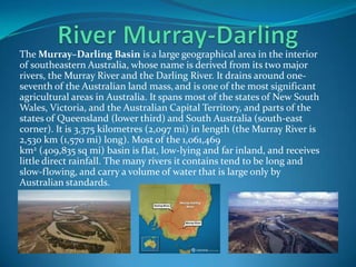 The Murray–Darling Basin is a large geographical area in the interior
of southeastern Australia, whose name is derived from its two major
rivers, the Murray River and the Darling River. It drains around one-
seventh of the Australian land mass, and is one of the most significant
agricultural areas in Australia. It spans most of the states of New South
Wales, Victoria, and the Australian Capital Territory, and parts of the
states of Queensland (lower third) and South Australia (south-east
corner). It is 3,375 kilometres (2,097 mi) in length (the Murray River is
2,530 km (1,570 mi) long). Most of the 1,061,469
km2 (409,835 sq mi) basin is flat, low-lying and far inland, and receives
little direct rainfall. The many rivers it contains tend to be long and
slow-flowing, and carry a volume of water that is large only by
Australian standards.
 
