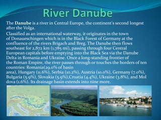 The Danube is a river in Central Europe, the continent's second longest
after the Volga.
Classified as an international waterway, it originates in the town
of Donaueschingen which is in the Black Forest of Germany at the
confluence of the rivers Brigach and Breg. The Danube then flows
southeast for 2,872 km (1,785 mi), passing through four Central
European capitals before emptying into the Black Sea via the Danube
Delta in Romania and Ukraine. Once a long-standing frontier of
the Roman Empire, the river passes through or touches the borders of ten
countries: Romania(29.0% of basin
area), Hungary (11.6%), Serbia (10.2%), Austria (10.0%), Germany (7.0%),
Bulgaria (5.9%), Slovakia (5.9%),Croatia (4.4%), Ukraine (3.8%), and Mol
dova (1.6%). Its drainage basin extends into nine more.
 