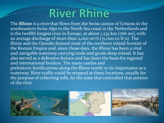 The Rhine is a river that flows from the Swiss canton of Grisons in the
southeastern Swiss Alps to the North Sea coast in the Netherlands and
is the twelfth longest river in Europe, at about 1,233 km (766 mi),with
an average discharge of more than 2,000 m3/s (71,000 cu ft/s). The
Rhine and the Danube formed most of the northern inland frontier of
the Roman Empire and, since those days, the Rhine has been a vital
and navigable waterway carrying trade and goods deep inland. It has
also served as a defensive feature and has been the basis for regional
and international borders. The many castles and
prehistoric fortifications along the Rhine testify to its importance as a
waterway. River traffic could be stopped at these locations, usually for
the purpose of collecting tolls, by the state that controlled that portion
of the river.
 