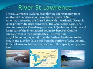 The St. Lawrence is a large river flowing approximately from
southwest to northeast in the middle latitudes of North
America, connecting the Great Lakes with the Atlantic Ocean. It
is the primary drainage conveyor of the Great Lakes Basin. The
river traverses the Canadian provinces of Quebec and Ontario and
forms part of the international boundary between Ontario
and New York in the United States. The river runs
3,058 kilometres (1,900 mi) from the farthest headwater to the
mouth and 1,197 km (743.8 mi) from the outflow of Lake Ontario.
River St.Lawrence have a river basin with the capacity of 1,344,200
km2.
 