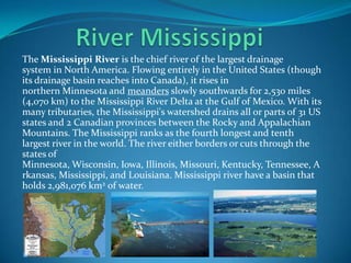 The Mississippi River is the chief river of the largest drainage
system in North America. Flowing entirely in the United States (though
its drainage basin reaches into Canada), it rises in
northern Minnesota and meanders slowly southwards for 2,530 miles
(4,070 km) to the Mississippi River Delta at the Gulf of Mexico. With its
many tributaries, the Mississippi's watershed drains all or parts of 31 US
states and 2 Canadian provinces between the Rocky and Appalachian
Mountains. The Mississippi ranks as the fourth longest and tenth
largest river in the world. The river either borders or cuts through the
states of
Minnesota, Wisconsin, Iowa, Illinois, Missouri, Kentucky, Tennessee, A
rkansas, Mississippi, and Louisiana. Mississippi river have a basin that
holds 2,981,076 km2 of water.
 