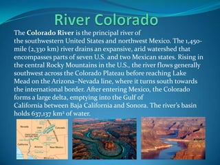 The Colorado River is the principal river of
the southwestern United States and northwest Mexico. The 1,450-
mile (2,330 km) river drains an expansive, arid watershed that
encompasses parts of seven U.S. and two Mexican states. Rising in
the central Rocky Mountains in the U.S., the river flows generally
southwest across the Colorado Plateau before reaching Lake
Mead on the Arizona–Nevada line, where it turns south towards
the international border. After entering Mexico, the Colorado
forms a large delta, emptying into the Gulf of
California between Baja California and Sonora. The river’s basin
holds 637,137 km2 of water.
 