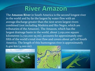The Amazon River in South America is the second longest river
in the world and by far the largest by water flow with an
average discharge greater than the next seven largest rivers
combined (not including Madeira and Rio Negro, which are
tributaries of the Amazon). The Amazon, which has the
largest drainage basin in the world, about 7,050,000 square
kilometres (2,720,000 sq mi), accounts for approximately one-
fifth of the world's total river flow and covers about 40% of South
America. The length of this humongous river is approximately
6,400 km (4,000 mi).
 