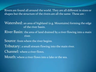 Rivers are found all around the world. They are all different in sizes or
shapes but the structure of the rivers are all the same. These are :
Watershed: an area of highland (e.g. Mountains) forming the edge
of the river basin.
River Basin: the area of land drained by a river flowing into a main
river.
Source: from where the river begins.
Tributary: a small stream flowing into the main river.
Channel: where a river flows.
Mouth: where a river flows into a lake or the sea.
 