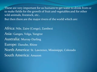 These are very important for us humans to get water to drink from or
to make fields for the growth of fruit and vegetables and for other
wild animals, livestock, etc..
But then there are the major rivers of the world which are:
Africa: Nile, Zaire (Congo), Zambezi
Asia: Ganges, Volga, Yangtze
Australia: Murray-Darling
Europe: Danube, Rhine
North America: St. Lawrence, Mississippi, Colorado
South America: Amazon
 