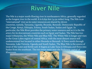 The Nile is a major north-flowing river in northeastern Africa, generally regarded
as the longest river in the world. It is 6,650 km (4,130 miles) long. The Nile is an
"international" river as its water resources are shared by eleven
countries, namely, Tanzania, Uganda, Rwanda, Burundi, Democratic Republic of
the Congo, Kenya, Ethiopia, Eritrea, South Sudan, Sudan and Egypt. In
particular, the Nile River provides the primary water resource and so it is the life
artery for its downstream countries such as Egypt and Sudan. The Nile has two
major tributaries, the White Nile and Blue Nile. The White Nile is longer and rises
in the Great Lakes region of central Africa, with the most distant source still
undetermined but located in either Rwanda or Burundi. It flows north through
Tanzania, Lake Victoria, Uganda and South Sudan. The Blue Nile is the source of
most of the water and fertile soil. It begins at Lake Tana in Ethiopia and flows into
Sudan from the southeast. The two rivers meet near the Sudanese capital of
Khartoum.
 