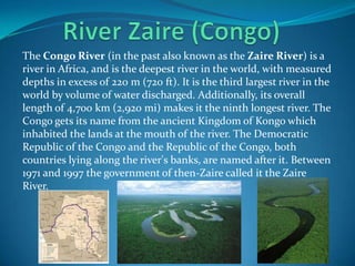 The Congo River (in the past also known as the Zaire River) is a
river in Africa, and is the deepest river in the world, with measured
depths in excess of 220 m (720 ft). It is the third largest river in the
world by volume of water discharged. Additionally, its overall
length of 4,700 km (2,920 mi) makes it the ninth longest river. The
Congo gets its name from the ancient Kingdom of Kongo which
inhabited the lands at the mouth of the river. The Democratic
Republic of the Congo and the Republic of the Congo, both
countries lying along the river's banks, are named after it. Between
1971 and 1997 the government of then-Zaire called it the Zaire
River.
 