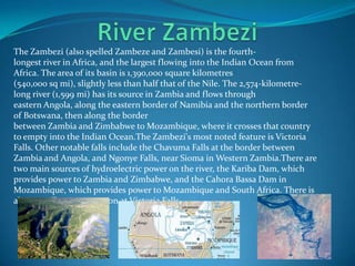 The Zambezi (also spelled Zambeze and Zambesi) is the fourth-
longest river in Africa, and the largest flowing into the Indian Ocean from
Africa. The area of its basin is 1,390,000 square kilometres
(540,000 sq mi), slightly less than half that of the Nile. The 2,574-kilometre-
long river (1,599 mi) has its source in Zambia and flows through
eastern Angola, along the eastern border of Namibia and the northern border
of Botswana, then along the border
between Zambia and Zimbabwe to Mozambique, where it crosses that country
to empty into the Indian Ocean.The Zambezi's most noted feature is Victoria
Falls. Other notable falls include the Chavuma Falls at the border between
Zambia and Angola, and Ngonye Falls, near Sioma in Western Zambia.There are
two main sources of hydroelectric power on the river, the Kariba Dam, which
provides power to Zambia and Zimbabwe, and the Cahora Bassa Dam in
Mozambique, which provides power to Mozambique and South Africa. There is
also a smaller power station at Victoria Falls.
 