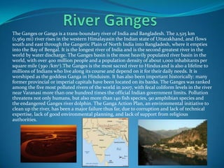 The Ganges or Ganga is a trans-boundary river of India and Bangladesh. The 2,525 km
(1,569 mi) river rises in the western Himalayasin the Indian state of Uttarakhand, and flows
south and east through the Gangetic Plain of North India into Bangladesh, where it empties
into the Bay of Bengal. It is the longest river of India and is the second greatest river in the
world by water discharge. The Ganges basin is the most heavily populated river basin in the
world, with over 400 million people and a population density of about 1,000 inhabitants per
square mile (390 /km2).The Ganges is the most sacred river to Hindusand is also a lifeline to
millions of Indians who live along its course and depend on it for their daily needs. It is
worshiped as the goddess Ganga in Hinduism. It has also been important historically: many
former provincial or imperial capitals have been located on its banks. The Ganges was ranked
among the five most polluted rivers of the world in 2007, with fecal coliform levels in the river
near Varanasi more than one hundred times the official Indian government limits. Pollution
threatens not only humans, but also more than 140 fish species, 90 amphibian species and
the endangered Ganges river dolphin. The Ganga Action Plan, an environmental initiative to
clean up the river, has been a major failure thus far, due to corruption and lack of technical
expertise, lack of good environmental planning, and lack of support from religious
authorities.
 