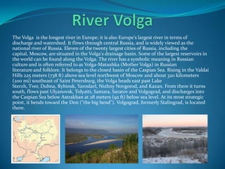The Volga is the longest river in Europe; it is also Europe's largest river in terms of
discharge and watershed. It flows through central Russia, and is widely viewed as the
national river of Russia. Eleven of the twenty largest cities of Russia, including the
capital, Moscow, are situated in the Volga's drainage basin. Some of the largest reservoirs in
the world can be found along the Volga. The river has a symbolic meaning in Russian
culture and is often referred to as Volga-Matushka (Mother Volga) in Russian
literature and folklore. It belongs to the closed basin of the Caspian Sea. Rising in the Valdai
Hills 225 meters (738 ft) above sea level northwest of Moscow and about 320 kilometers
(200 mi) southeast of Saint Petersburg, the Volga heads east past Lake
Sterzh, Tver, Dubna, Rybinsk, Yaroslavl, Nizhny Novgorod, and Kazan. From there it turns
south, flows past Ulyanovsk, Tolyatti, Samara, Saratov and Volgograd, and discharges into
the Caspian Sea below Astrakhan at 28 meters (92 ft) below sea level. At its most strategic
point, it bends toward the Don ("the big bend"). Volgograd, formerly Stalingrad, is located
there.
 