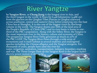 he Yangtze River, or Chang Jiang is the longest river in Asia, and
the third longest in the world. It flows for 6,418 kilometres (3,988 mi)
from the glaciers on the Qinghai-Tibet Plateau in Qinghai eastward
across southwest, central and eastern China before emptying into the East
China Sea at Shanghai. It is also one of the biggest rivers by discharge
volume in the world. The Yangtze drains one-fifth of the land area of
the People's Republic of China (PRC) and its river basin is home to one-
third of the PRC's population. Along with the Yellow River, the Yangtze is
the most important river in the history, culture and economy of China.
The prosperous Yangtze River Delta generates as much as 20% of
the PRC's GDP. The Yangtze River flows through a wide array of
ecosystems and is itself habitat to several endemic and endangered
species including the Chinese alligator and the Yangtze sturgeon. For
thousands of years, people have used the river for
water, irrigation, sanitation, transportation, industry, boundary-marking
and war. The Three Gorges Dam on the Yangtze River is the largest hydro-
electric power station in the world
 