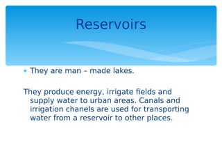 They are man – made lakes.
They produce energy, irrigate fields and
supply water to urban areas. Canals and
irrigation chanels are used for transporting
water from a reservoir to other places.
Reservoirs
 