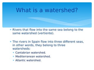  Rivers that flow into the same sea belong to the
same watershed (vertiente).
 The rivers in Spain flow into three different seas,
in other words, they belong to three
watersheds:
 Cantabrian watershed.
 Mediterranean watershed.
 Atlantic watershed.
What is a watershed?
 