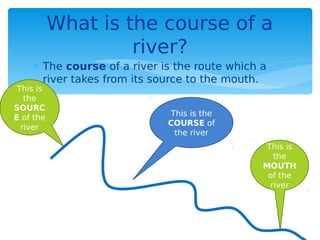  The course of a river is the route which a
river takes from its source to the mouth.
What is the course of a
river?
This is
the
SOURC
E of the
river
This is
the
MOUTH
of the
river
This is the
COURSE of
the river
 