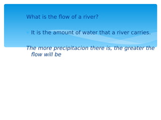 What is the flow of a river?
 It is the amount of water that a river carries.
The more precipitacion there is, the greater the
flow will be
 