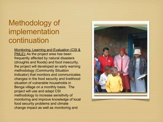 Methodology of
implementation
continuation
Monitoring, Learning and Evaluation (CSI &
PMLE): As the project area has been
frequently affected by natural disasters
(droughts and floods) and food insecurity,
the project will developed an early warning
methodology (Community Situation
Indicator) that monitors and communicates
changes in the food security and livelihood
situation of vulnerable households in
Benga village on a monthly basis. The
project will use and adapt CSI
methodology to increase sensitivity of
monitoring and improve knowledge of local
food security problems and climate
change impact as well as monitoring and
 