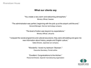 Riversdown House
What our clients say
“You create a very warm and welcoming atmosphere.”
Ministry Official, Sweden
“The administration was perfect, beginning with the pick up at the airport until the end.”
General Manager, German technology company
“The level of tuition was beyond my expectations.”
Ministry Official, Lithuania
“I enjoyed the social programme and cultural excursions; they were stimulating and gave me
new information about history, people and English culture.”
Sales Director, Japanese car company
“Wonderful. I loved my bedroom „Skansen‟.”
Executive Secretary, Finnish airline
“Excellent. Congratulations to the kitchen.”
Personnel Director, Spanish manufacturing organisation
 