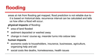 flooding
areas at risk from flooding get mapped, flood prediction is not reliable due to
it is based on historical data. recurrence interval can be calculated and tells
us how often a flood will occur.
physical impacts of flooding:
• area of land flooded
• sediment deposited or washed away
• change in rivers’ course eg. meander turns into oxbow lake
human impacts
• economic costs to householders, insurance, businesses, agriculture,
organizing help and aid
• social costs like deaths, homelessness, health issues
 