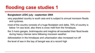 flooding case studies 1
Bangladesh LEDC july - september 2004
very populated country is south asia and is subject to annual monsoon floods
and cyclones.
most of the country consists of a huge floodplain and delta, 70% of country is
below 1m sea level, also there is snow melt from the himalayas.
the 3 rivers ganges, brahmaputra and meghna all exceeded their flood levels
during heavy intense rains following monsoon weather.
deforestation in the himalayas and urbanisation also increased run off
the level of sea in the bay of bengal was at a record high
 
