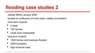 flooding case studies 2
carlisle MEDC january 2005
located at confluence of rivers eden, caldew and petteril
short term impacts
• 3 dead
• 120 injuries
• roads were impassable
long term impacts
• 1925 homes and business flooded
• 3000 homeless
• high financial costs
 