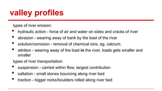 valley profiles
types of river erosion:
• hydraulic action - force of air and water on sides and cracks of river
• abrasion - wearing away of bank by the load of the river
• solution/corrosion - removal of chemical ions, eg. calcium.
• attrition - wearing away of the load in the river, loads gets smaller and
smaller
types of river transportation:
• suspension - carried within flow, largest contribution
• saltation - small stones bouncing along river bed
• traction - bigger rocks/boulders rolled along river bed
 