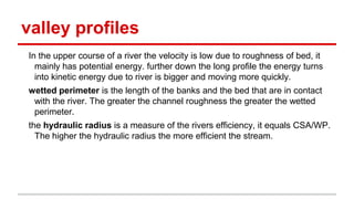 valley profiles
In the upper course of a river the velocity is low due to roughness of bed, it
mainly has potential energy. further down the long profile the energy turns
into kinetic energy due to river is bigger and moving more quickly.
wetted perimeter is the length of the banks and the bed that are in contact
with the river. The greater the channel roughness the greater the wetted
perimeter.
the hydraulic radius is a measure of the rivers efficiency, it equals CSA/WP.
The higher the hydraulic radius the more efficient the stream.
 