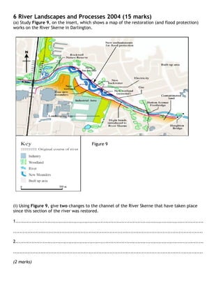 6 River Landscapes and Processes 2004 (15 marks)
(a) Study Figure 9, on the insert, which shows a map of the restoration (and flood protection)
works on the River Skerne in Darlington.




                                                Figure 9




(i) Using Figure 9, give two changes to the channel of the River Skerne that have taken place
since this section of the river was restored.

1.....................................................................................................................

......................................................................................................................

2.....................................................................................................................

......................................................................................................................

(2 marks)
 