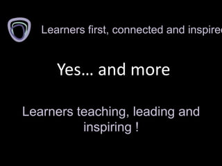 Yes… and more
Learners first, connected and inspired
Learners teaching, leading and
inspiring !
 
