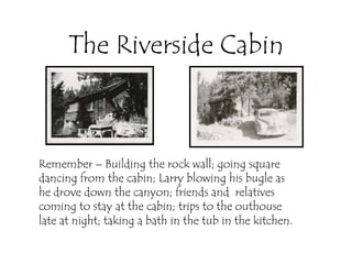 The Riverside Cabin



Remember – Building the rock wall; going square
dancing from the cabin; Larry blowing his bugle as
he drove down the canyon; friends and relatives
coming to stay at the cabin; trips to the outhouse
late at night; taking a bath in the tub in the kitchen.
 