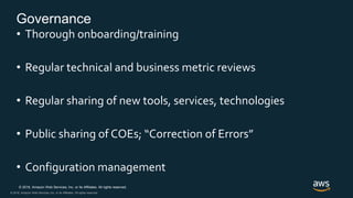 © 2018, Amazon Web Services, Inc. or its Affiliates. All rights reserved.
© 2018, Amazon Web Services, Inc. or its Affiliates. All rights reserved.
Governance
• Thorough onboarding/training
• Regular technical and business metric reviews
• Regular sharing of new tools, services, technologies
• Public sharing of COEs; “Correction of Errors”
• Configuration management
 