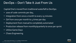 © 2018, Amazon Web Services, Inc. or its Affiliates. All rights reserved.
© 2018, Amazon Web Services, Inc. or its Affiliates. All rights reserved.
DevOps – Don’t Take It Just From Us
Capital One’s moved from traditional waterfall to DevOps:
• 100s of code commits per day,
• Integration from once a month to every 15 minutes
• QA from once per month to 4 times per day
• Deployment from manual to completely automated
• Production release from monthly/quarterly to once per sprint
• Utilize Game Days
• Chaos Engineering
 