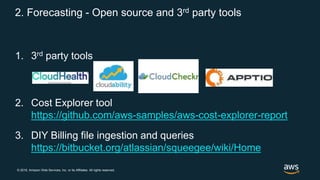 © 2018, Amazon Web Services, Inc. or its Affiliates. All rights reserved.
2. Forecasting - Open source and 3rd party tools
1. 3rd party tools
2. Cost Explorer tool
https://github.com/aws-samples/aws-cost-explorer-report
3. DIY Billing file ingestion and queries
https://bitbucket.org/atlassian/squeegee/wiki/Home
 