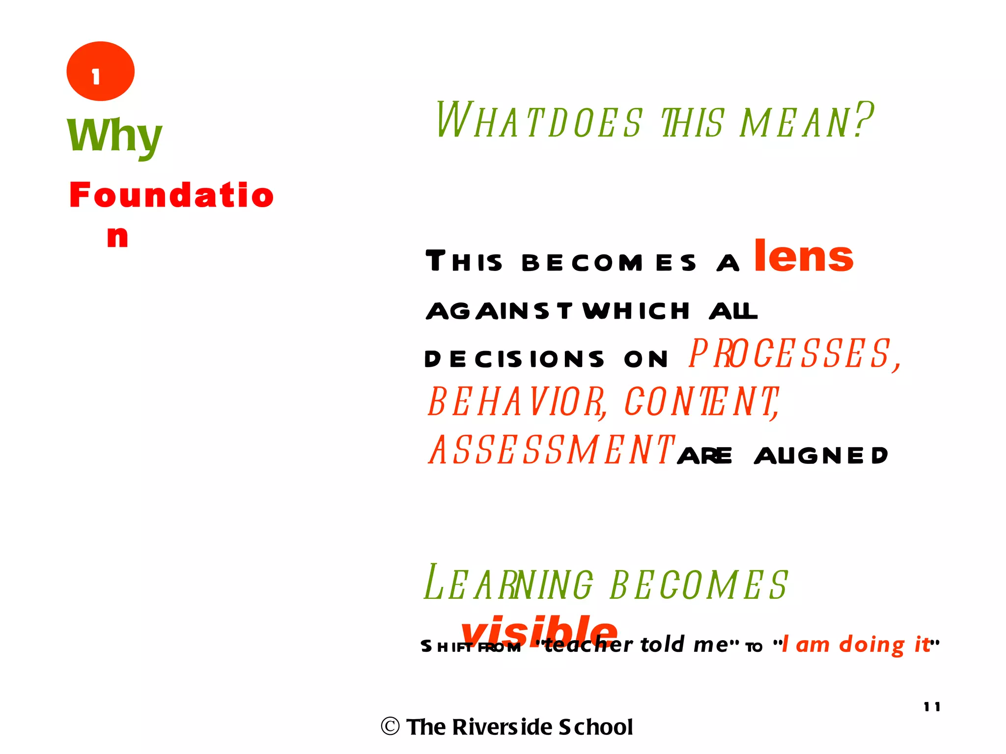 1
Why             What d oe s this m e an?
Foundatio
 n
                Th is b e com e s a lens
                agains t wh ich all
                d e cis ions on p roce sse s,
                b e havior, conte nt,
                asse ssm e nt are aligne d


               Le arning b e com e s
                    visible
               S h ift from “teacher told me” to “I am doing it”

                                                              11
            © The Rivers ide S chool
 
