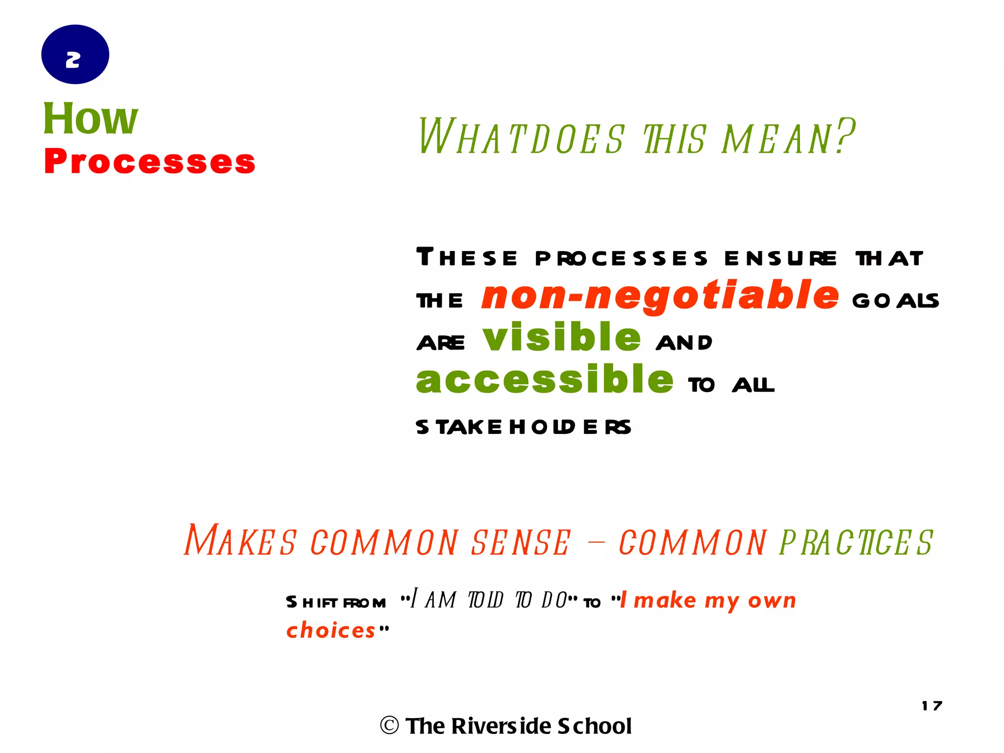 2
How                    What d oe s this m e an?
Processes

                        Th e s e p roce s s e s e ns u re th at
                        th e non-negotiable goals
                        are visible and
                        accessible to all
                        s take h old e rs


      Make s com m on se nse – com m on p ractice s
            S h ift from “I am tol to d o” to “I make my own
                                  d
            choices ”

                                                               17
                    © The Rivers ide S chool
 
